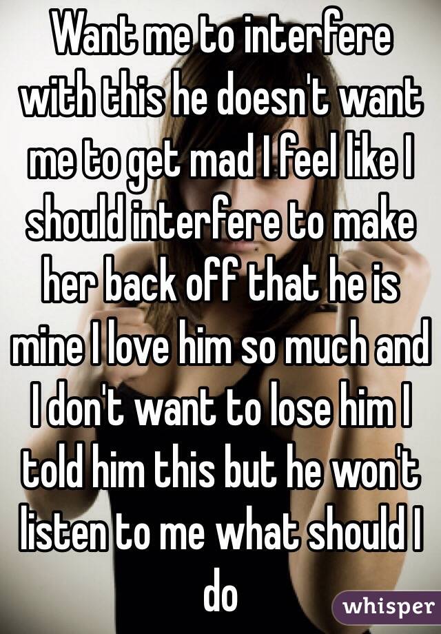 Want me to interfere with this he doesn't want me to get mad I feel like I should interfere to make her back off that he is mine I love him so much and I don't want to lose him I told him this but he won't listen to me what should I do 
