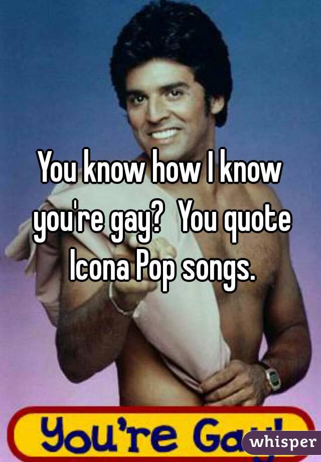 You know how I know you're gay?  You quote Icona Pop songs.