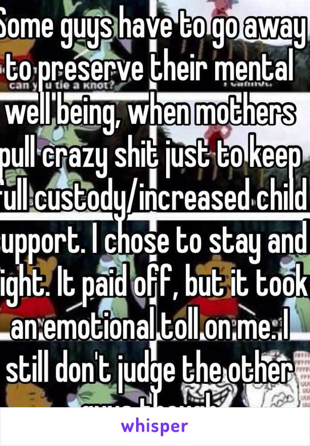 Some guys have to go away to preserve their mental well being, when mothers pull crazy shit just to keep full custody/increased child support. I chose to stay and fight. It paid off, but it took an emotional toll on me. I still don't judge the other guys though