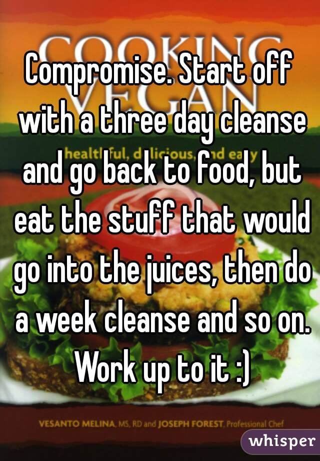 Compromise. Start off with a three day cleanse and go back to food, but eat the stuff that would go into the juices, then do a week cleanse and so on. Work up to it :)