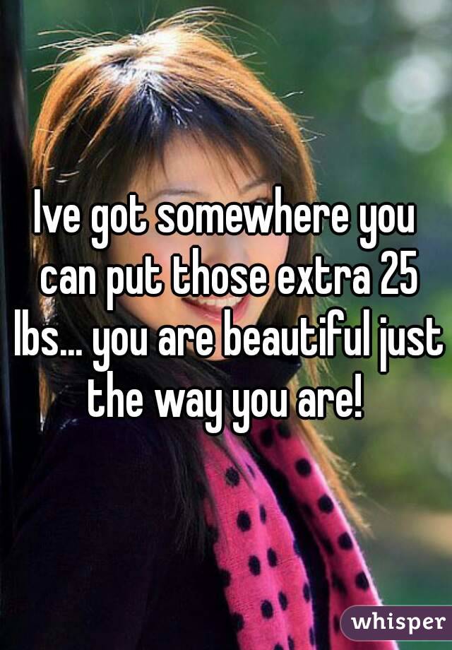 Ive got somewhere you can put those extra 25 lbs... you are beautiful just the way you are! 