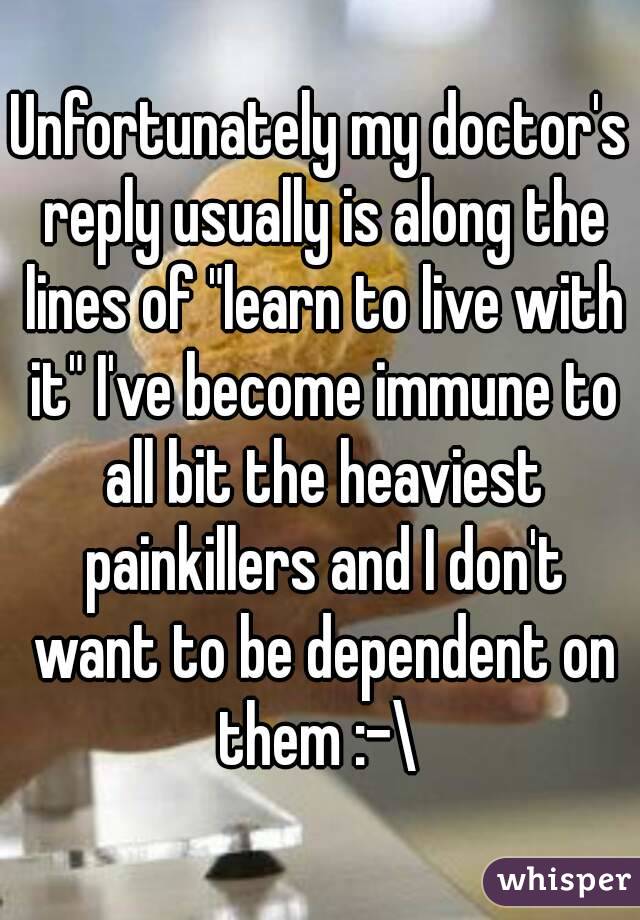 Unfortunately my doctor's reply usually is along the lines of "learn to live with it" I've become immune to all bit the heaviest painkillers and I don't want to be dependent on them :-\ 