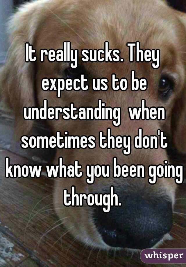 It really sucks. They expect us to be understanding  when sometimes they don't know what you been going through. 
