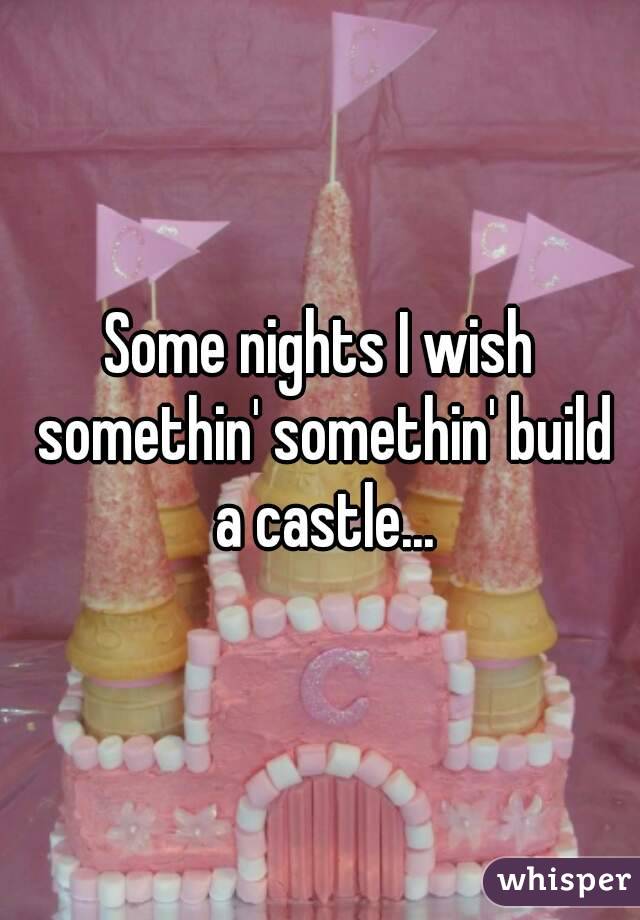 Some nights I wish somethin' somethin' build a castle...