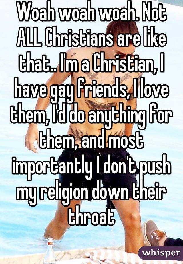 Woah woah woah. Not ALL Christians are like that.. I'm a Christian, I have gay friends, I love them, I'd do anything for them, and most importantly I don't push my religion down their throat