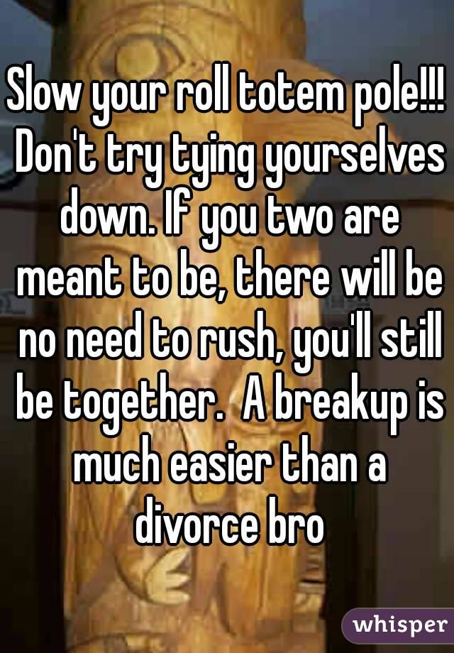 Slow your roll totem pole!!! Don't try tying yourselves down. If you two are meant to be, there will be no need to rush, you'll still be together.  A breakup is much easier than a divorce bro