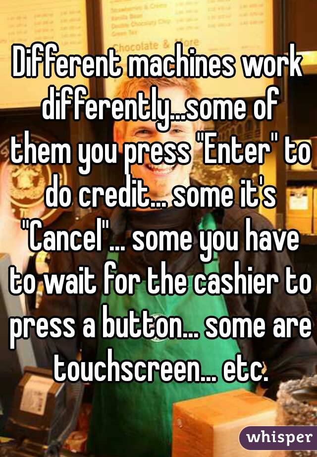 Different machines work differently...some of them you press "Enter" to do credit... some it's "Cancel"... some you have to wait for the cashier to press a button... some are touchscreen... etc.