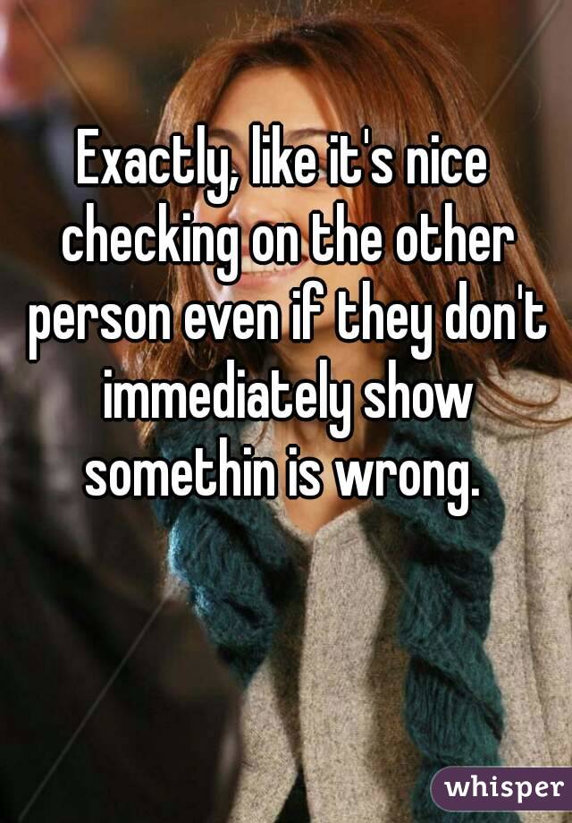 Exactly, like it's nice checking on the other person even if they don't immediately show somethin is wrong. 