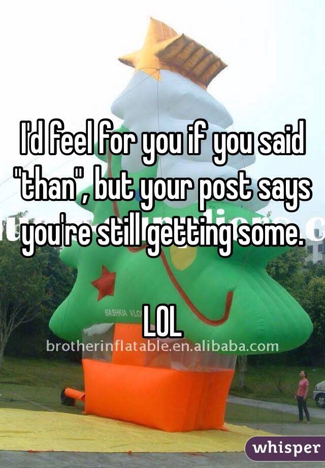 I'd feel for you if you said "than", but your post says you're still getting some. 

LOL