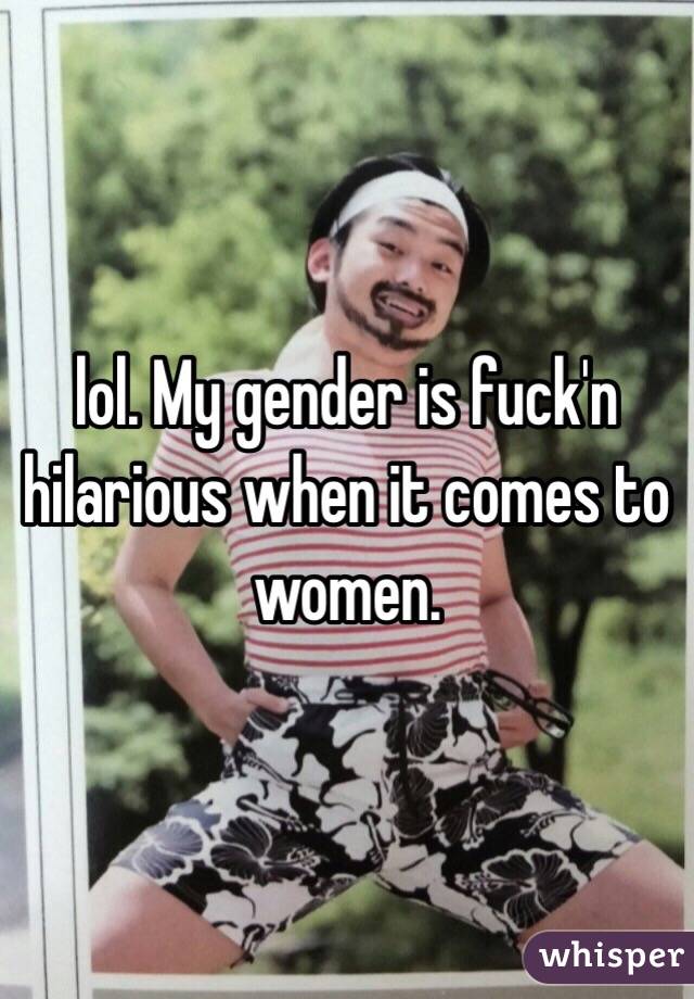 lol. My gender is fuck'n hilarious when it comes to women. 