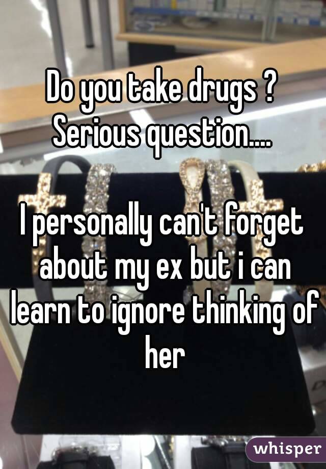 Do you take drugs ?
Serious question....

I personally can't forget about my ex but i can learn to ignore thinking of her