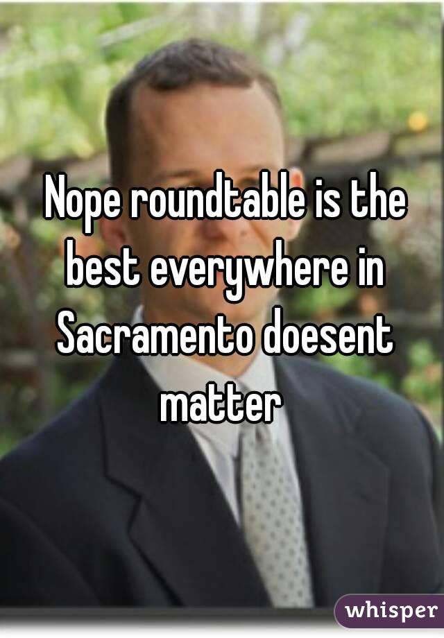  Nope roundtable is the best everywhere in Sacramento doesent matter 