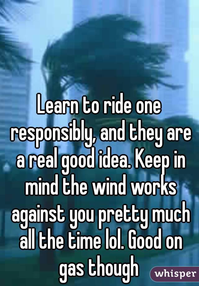 Learn to ride one responsibly, and they are a real good idea. Keep in mind the wind works against you pretty much all the time lol. Good on gas though 