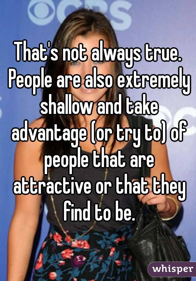 That's not always true. People are also extremely shallow and take advantage (or try to) of people that are attractive or that they find to be.