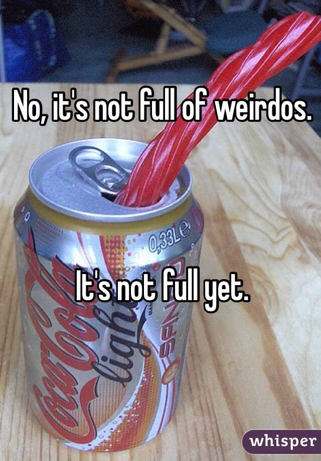 No, it's not full of weirdos. 



It's not full yet. 