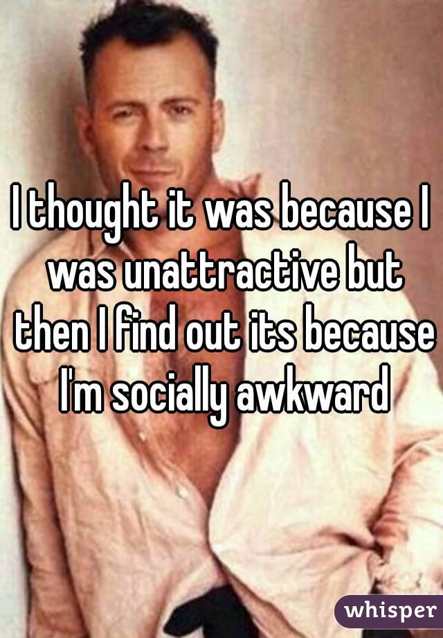 I thought it was because I was unattractive but then I find out its because I'm socially awkward
