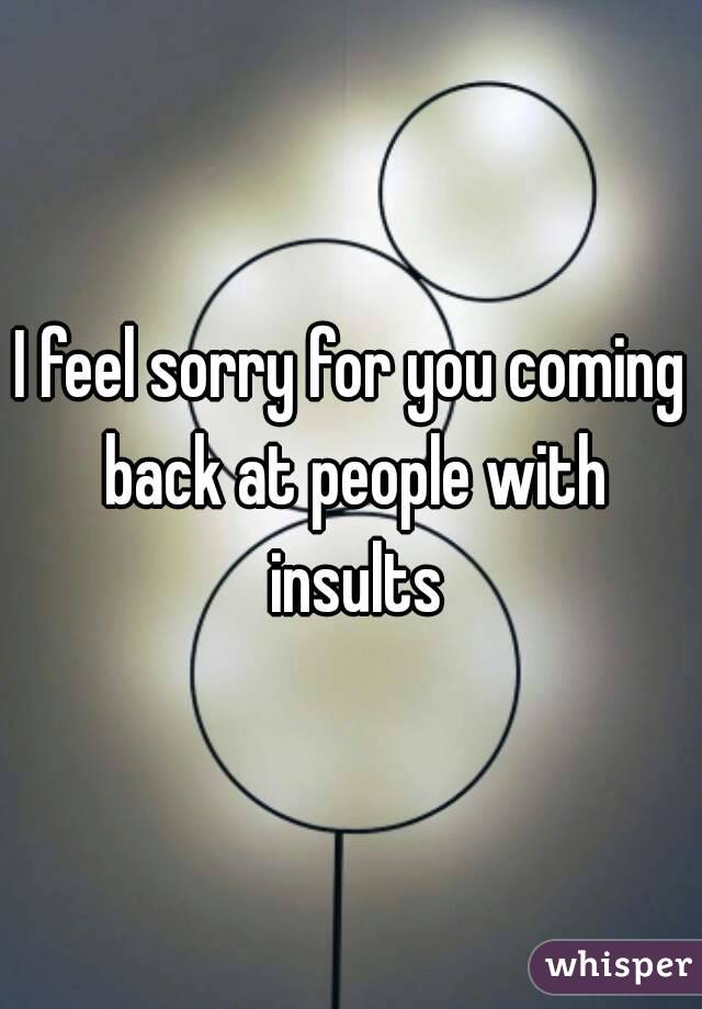 I feel sorry for you coming back at people with insults