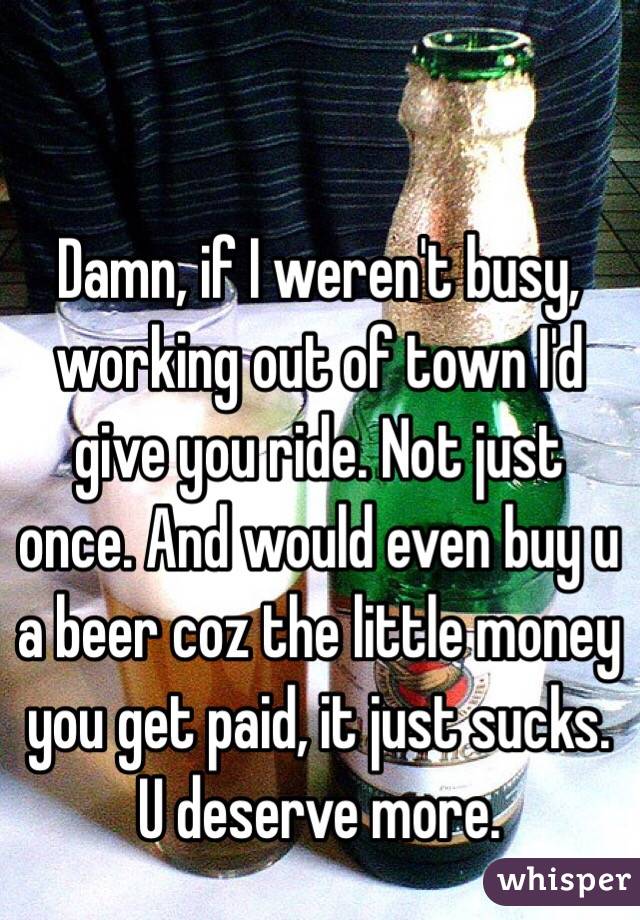 Damn, if I weren't busy, working out of town I'd give you ride. Not just once. And would even buy u a beer coz the little money you get paid, it just sucks. U deserve more.