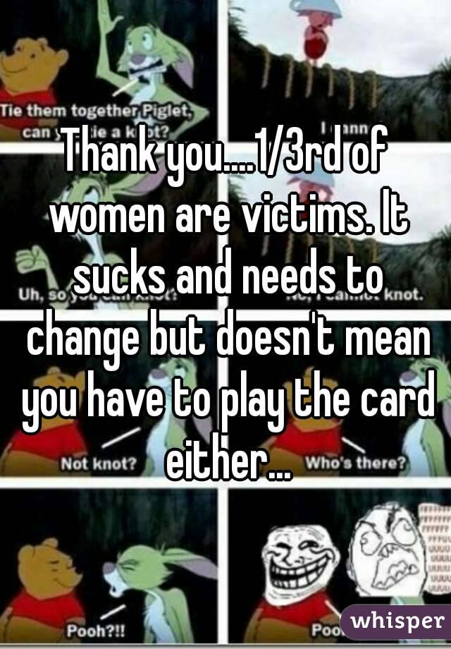 Thank you....1/3rd of women are victims. It sucks and needs to change but doesn't mean you have to play the card either...