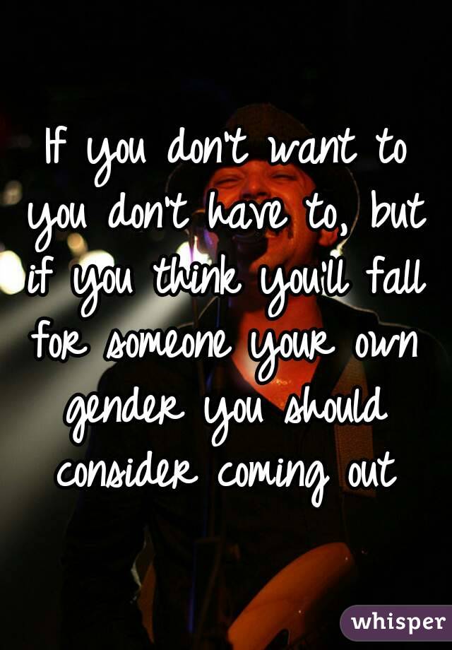 If you don't want to you don't have to, but if you think you'll fall for someone your own gender you should consider coming out 