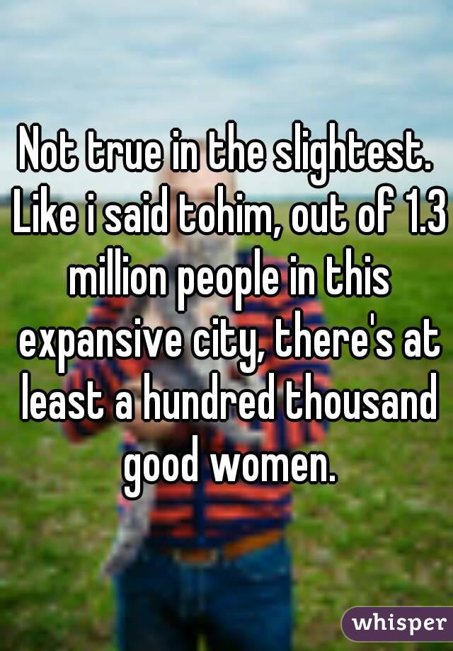 Not true in the slightest. Like i said tohim, out of 1.3 million people in this expansive city, there's at least a hundred thousand good women.