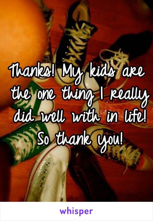 Thanks! My kids are the one thing I really did well with in life! So thank you!