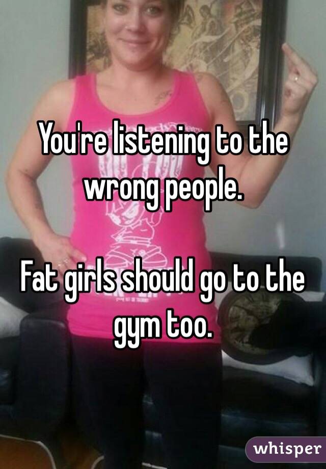 You're listening to the wrong people.

Fat girls should go to the gym too.