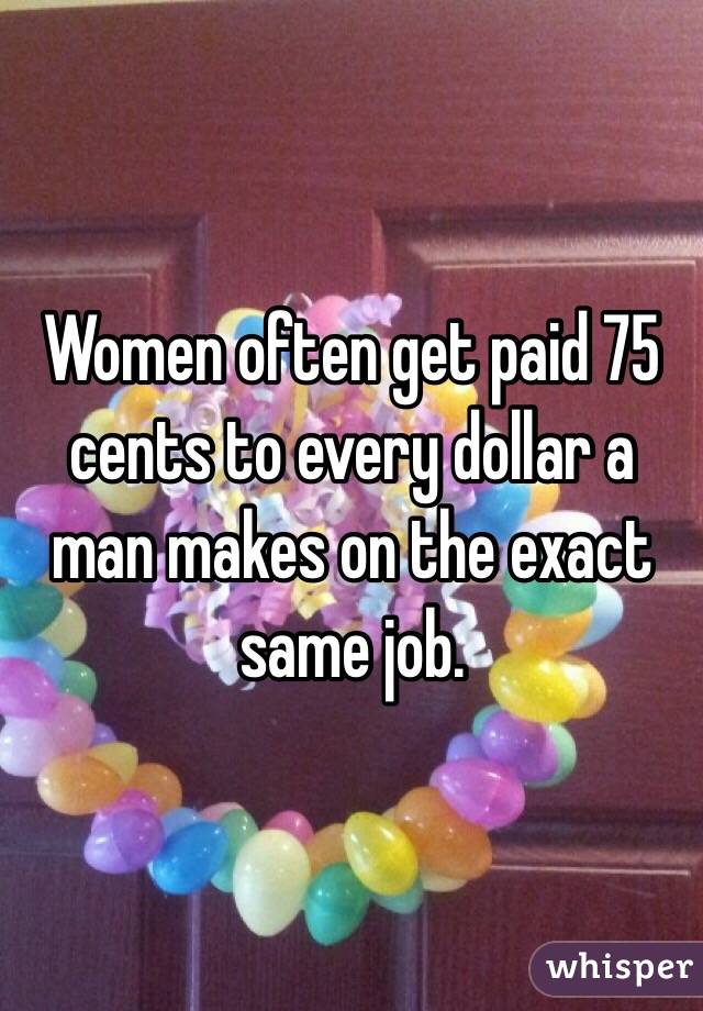 Women often get paid 75 cents to every dollar a man makes on the exact same job. 