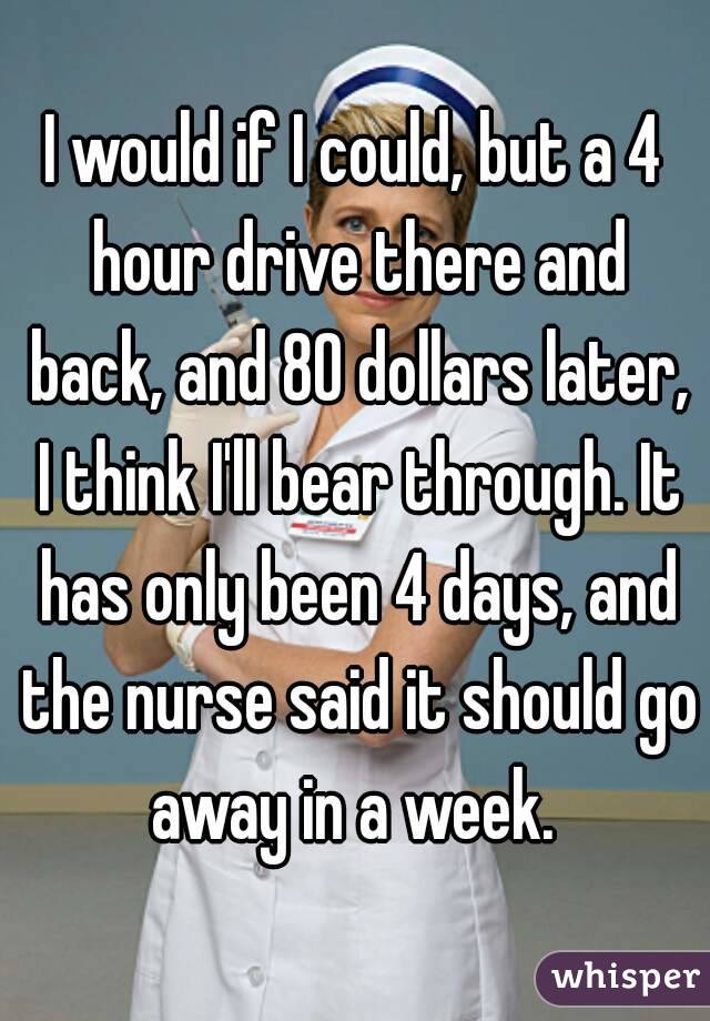 I would if I could, but a 4 hour drive there and back, and 80 dollars later, I think I'll bear through. It has only been 4 days, and the nurse said it should go away in a week. 