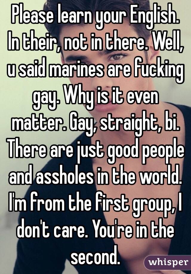 Please learn your English. In their, not in there. Well, u said marines are fucking gay. Why is it even matter. Gay, straight, bi. There are just good people and assholes in the world. I'm from the first group, I don't care. You're in the second.