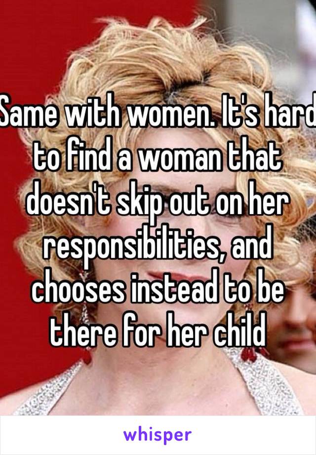 Same with women. It's hard to find a woman that doesn't skip out on her responsibilities, and chooses instead to be there for her child