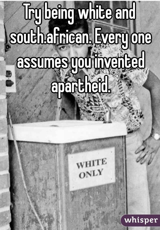 Try being white and south.african. Every one assumes you invented apartheid.