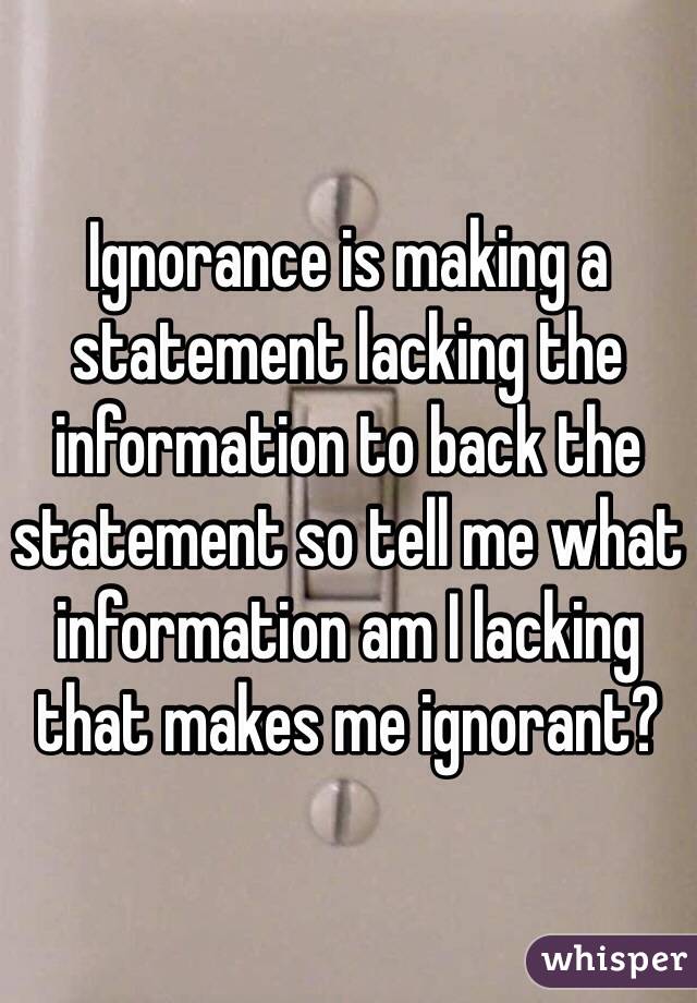 Ignorance is making a statement lacking the information to back the statement so tell me what information am I lacking that makes me ignorant?