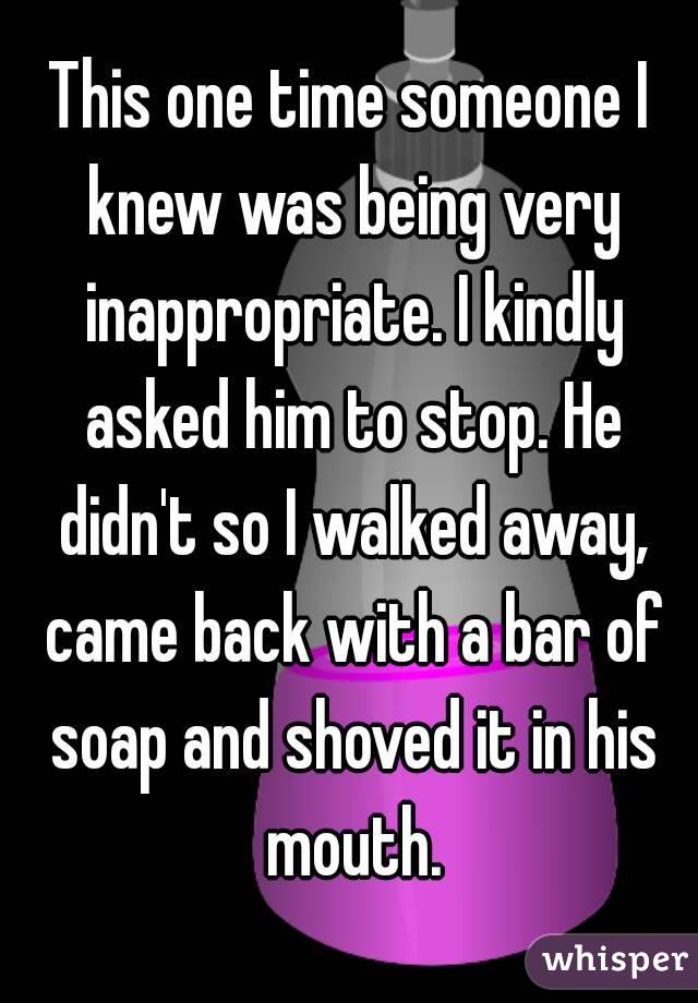 This one time someone I knew was being very inappropriate. I kindly asked him to stop. He didn't so I walked away, came back with a bar of soap and shoved it in his mouth.