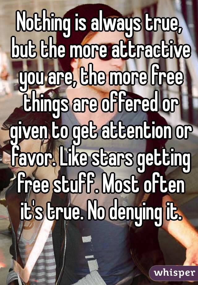 Nothing is always true, but the more attractive you are, the more free things are offered or given to get attention or favor. Like stars getting free stuff. Most often it's true. No denying it.