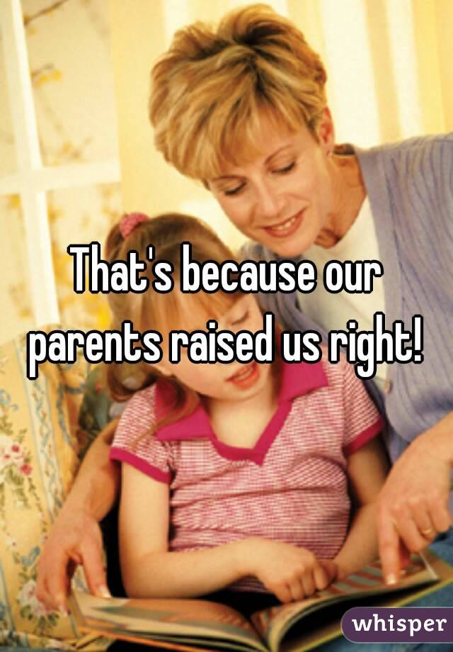 That's because our parents raised us right! 