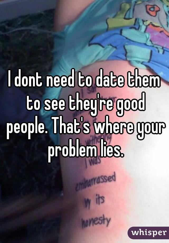 I dont need to date them to see they're good people. That's where your problem lies.