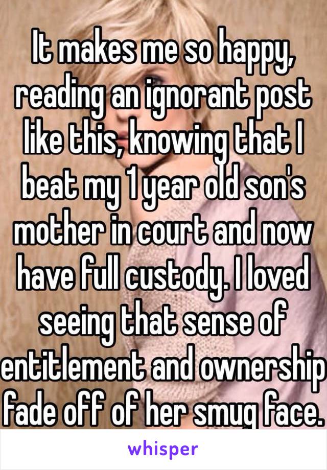 It makes me so happy, reading an ignorant post like this, knowing that I beat my 1 year old son's mother in court and now have full custody. I loved seeing that sense of entitlement and ownership fade off of her smug face.