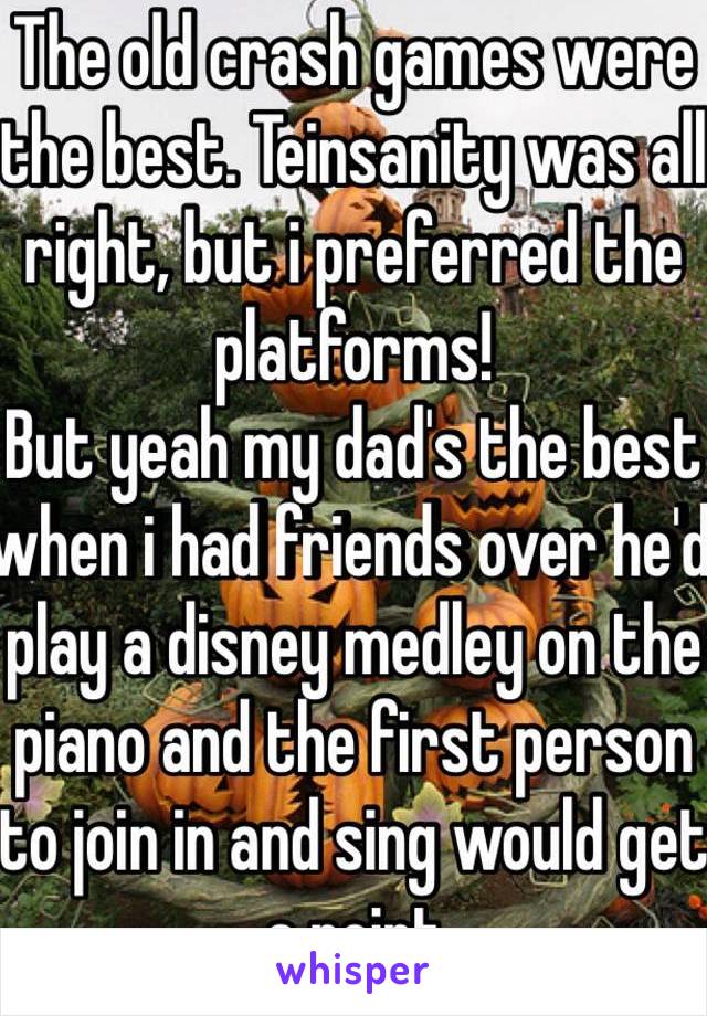 The old crash games were the best. Teinsanity was all right, but i preferred the platforms!
But yeah my dad's the best when i had friends over he'd play a disney medley on the piano and the first person to join in and sing would get a point