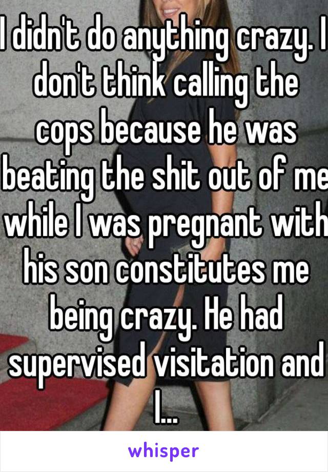 I didn't do anything crazy. I don't think calling the cops because he was beating the shit out of me while I was pregnant with his son constitutes me being crazy. He had supervised visitation and I...