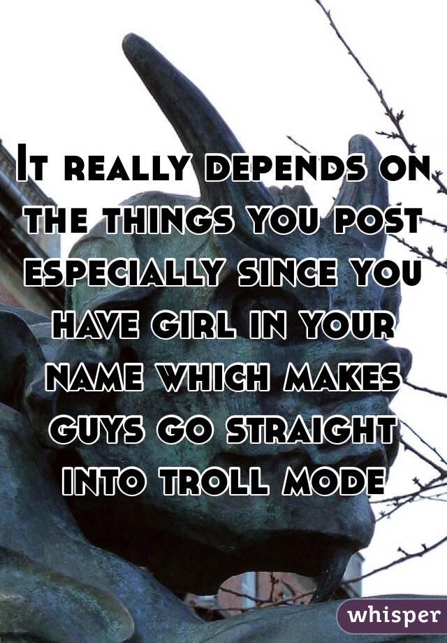 It really depends on the things you post especially since you have girl in your name which makes guys go straight into troll mode