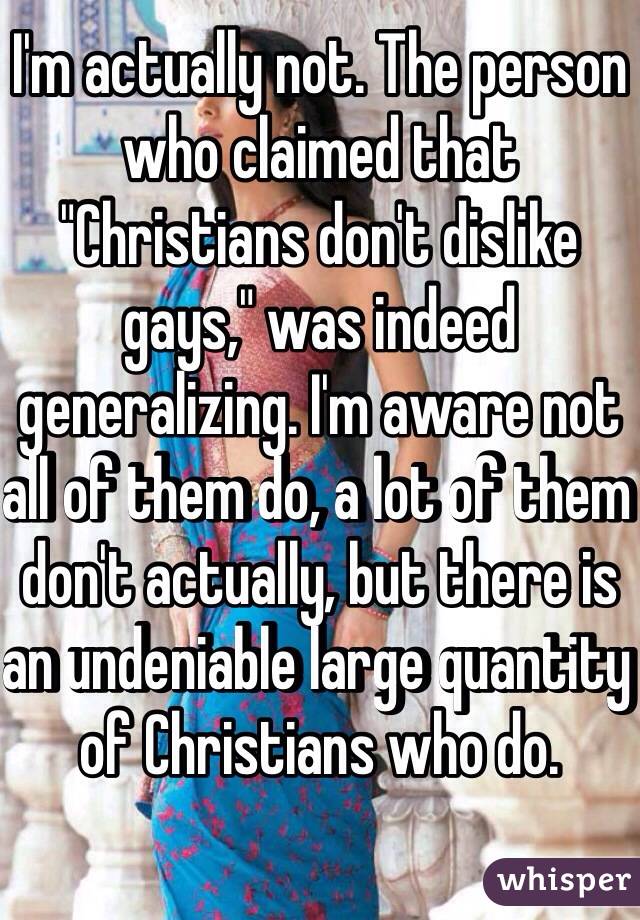 I'm actually not. The person who claimed that "Christians don't dislike gays," was indeed generalizing. I'm aware not all of them do, a lot of them don't actually, but there is an undeniable large quantity of Christians who do.