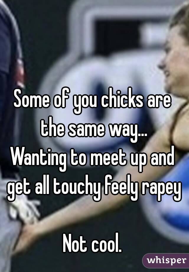 Some of you chicks are the same way...
Wanting to meet up and get all touchy feely rapey

Not cool.