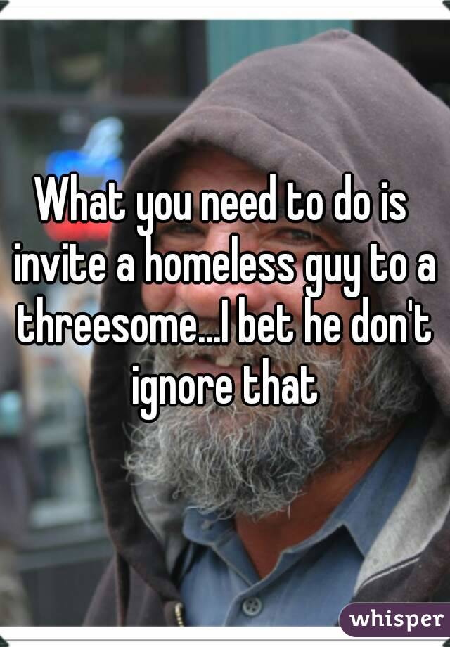 What you need to do is invite a homeless guy to a threesome...I bet he don't ignore that