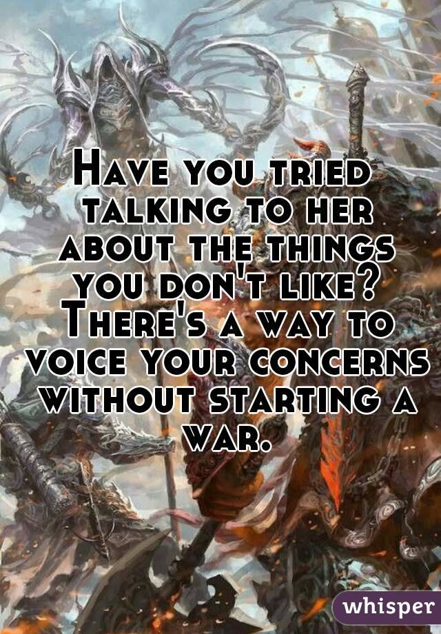 Have you tried talking to her about the things you don't like? There's a way to voice your concerns without starting a war.