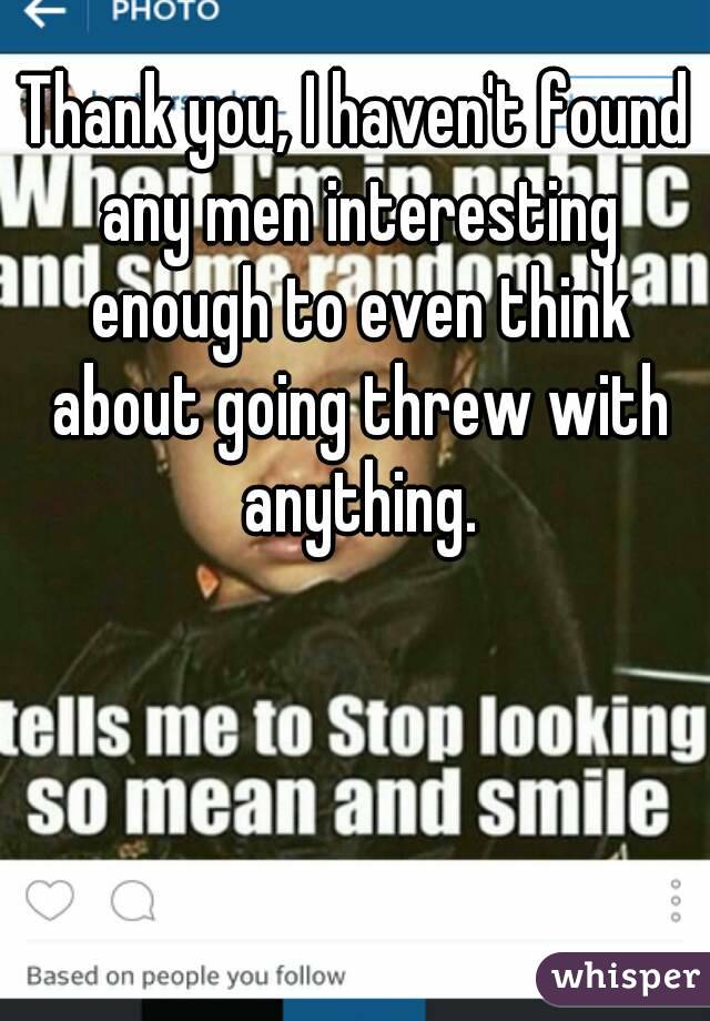 Thank you, I haven't found any men interesting enough to even think about going threw with anything.