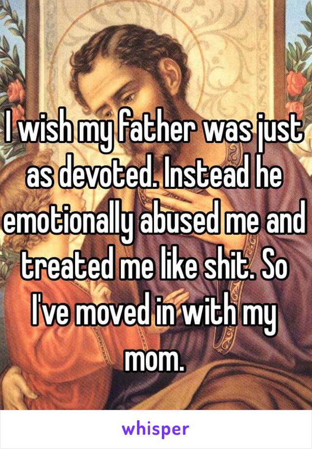 I wish my father was just as devoted. Instead he emotionally abused me and treated me like shit. So I've moved in with my mom. 