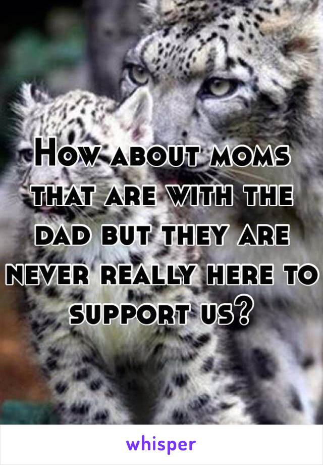 How about moms that are with the dad but they are never really here to support us? 