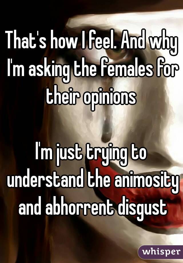 That's how I feel. And why I'm asking the females for their opinions 

I'm just trying to understand the animosity and abhorrent disgust
