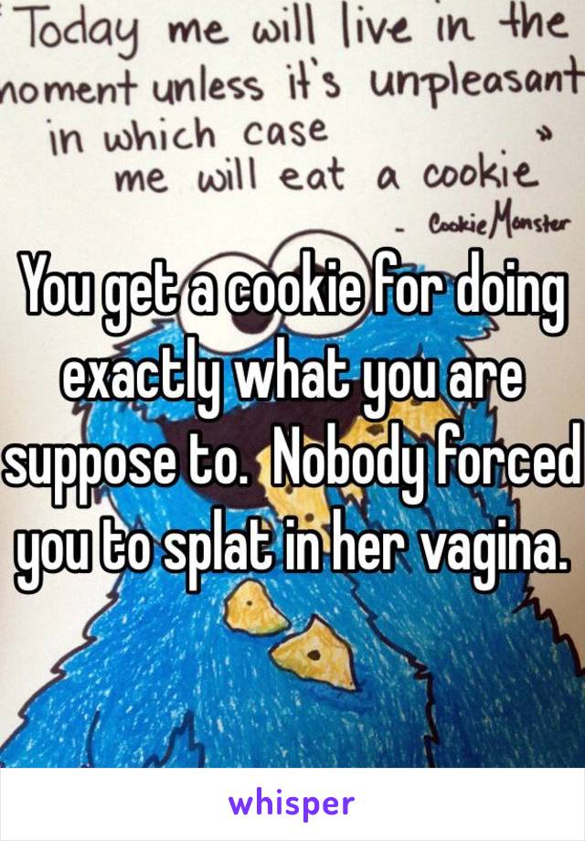 You get a cookie for doing exactly what you are suppose to.  Nobody forced you to splat in her vagina.